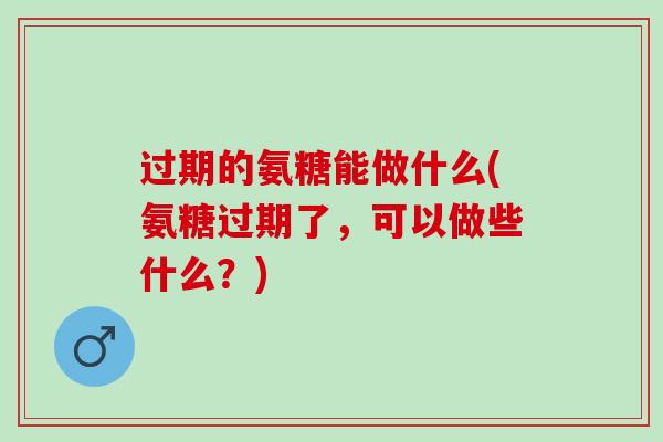 过期的氨糖能做什么(氨糖过期了，可以做些什么？)