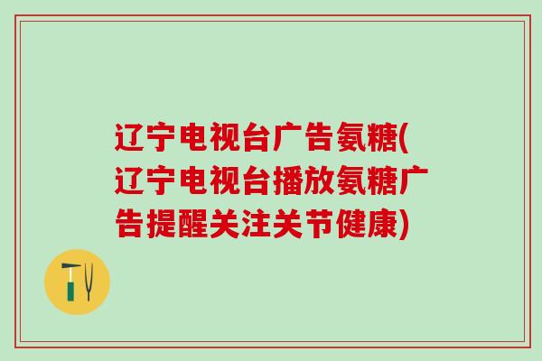 辽宁电视台广告氨糖(辽宁电视台播放氨糖广告提醒关注关节健康)