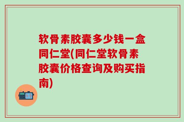 软骨素胶囊多少钱一盒同仁堂(同仁堂软骨素胶囊价格查询及购买指南)
