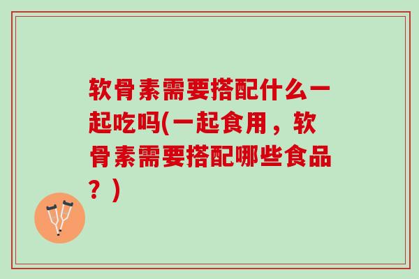 软骨素需要搭配什么一起吃吗(一起食用，软骨素需要搭配哪些食品？)