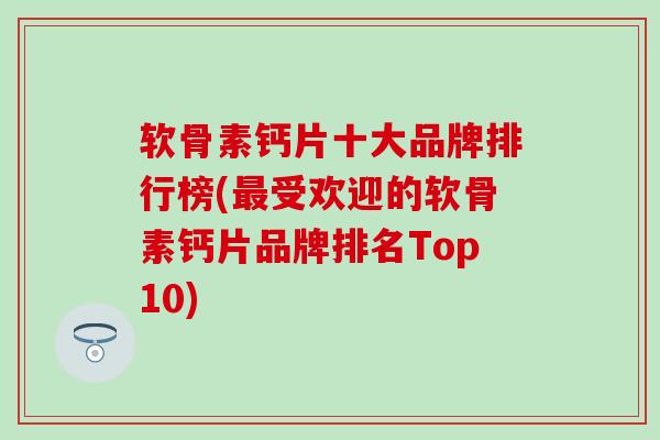软骨素钙片十大品牌排行榜(最受欢迎的软骨素钙片品牌排名Top10)
