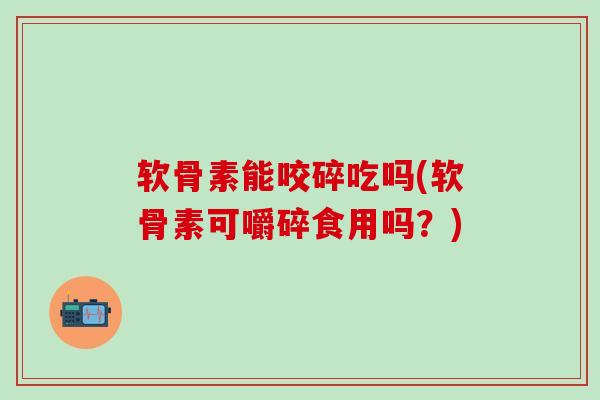 软骨素能咬碎吃吗(软骨素可嚼碎食用吗？)