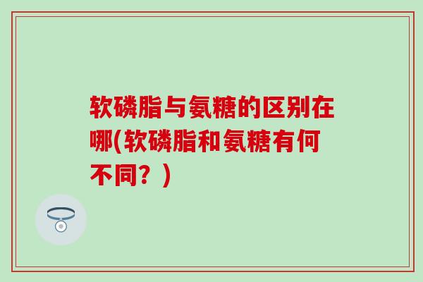 软磷脂与氨糖的区别在哪(软磷脂和氨糖有何不同？)