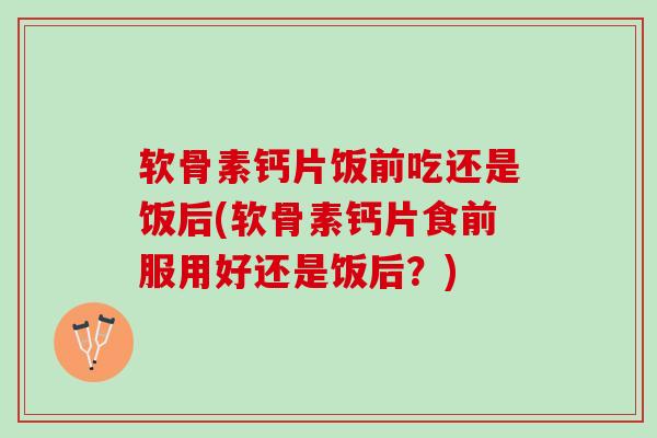 软骨素钙片饭前吃还是饭后(软骨素钙片食前服用好还是饭后？)