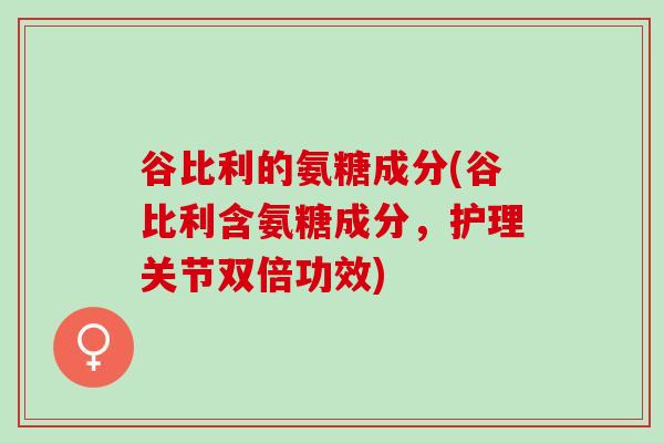 谷比利的氨糖成分(谷比利含氨糖成分，护理关节双倍功效)