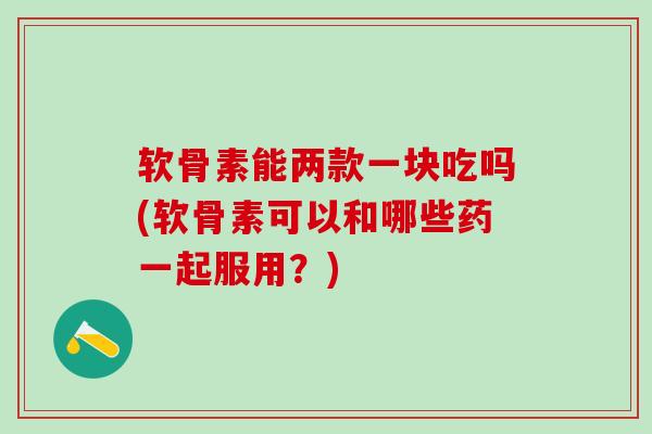 软骨素能两款一块吃吗(软骨素可以和哪些药一起服用?) 软骨素能两款一块吃吗(软骨素可以和哪些药一起服用?)