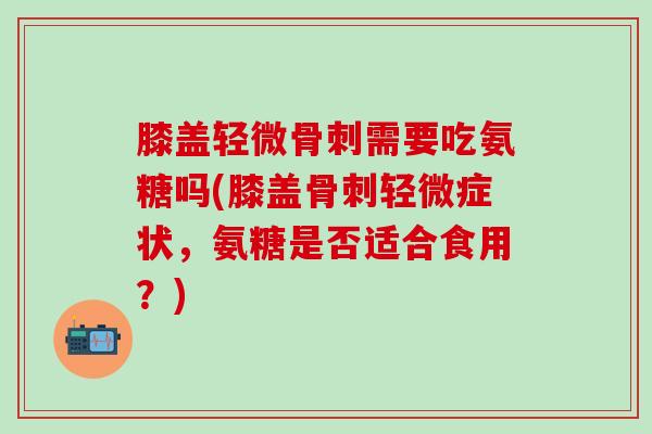 膝盖轻微骨刺需要吃氨糖吗(膝盖骨刺轻微症状，氨糖是否适合食用？)