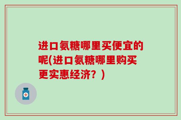进口氨糖哪里买便宜的呢(进口氨糖哪里购买更实惠经济？)