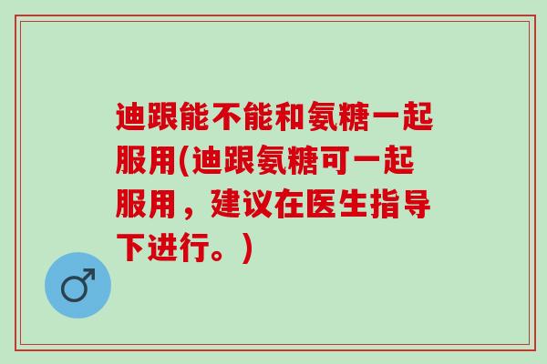 迪跟能不能和氨糖一起服用(迪跟氨糖可一起服用，建议在医生指导下进行。)
