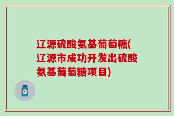 辽源硫酸氨基葡萄糖(辽源市成功开发出硫酸氨基葡萄糖项目)