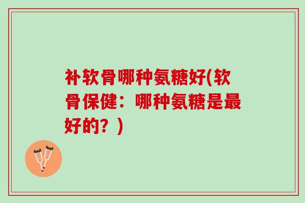 补软骨哪种氨糖好(软骨保健:哪种氨糖是好的?) 补软骨哪种氨糖好(软骨保健:哪种氨糖是好的?)