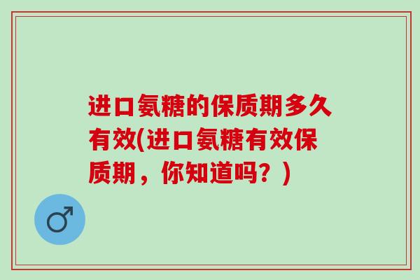 进口氨糖的保质期多久有效(进口氨糖有效保质期，你知道吗？)