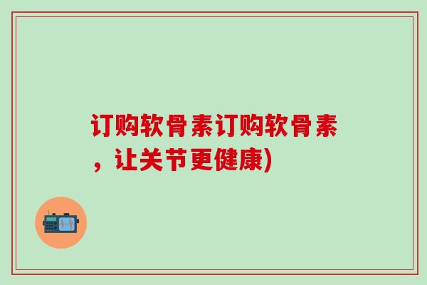 订购软骨素订购软骨素，让关节更健康)