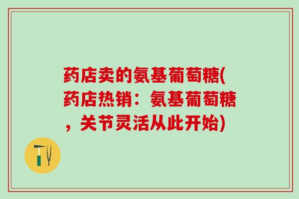 药店卖的氨基葡萄糖(药店热销：氨基葡萄糖，关节灵活从此开始)