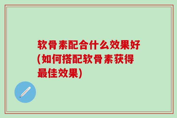 软骨素配合什么效果好(如何搭配软骨素获得最佳效果)