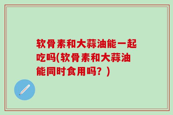 软骨素和大蒜油能一起吃吗(软骨素和大蒜油能同时食用吗？)