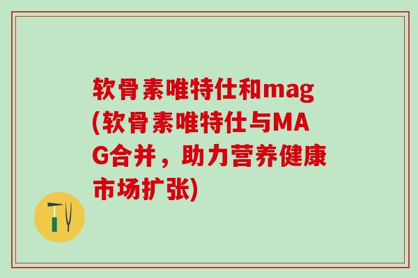 软骨素唯特仕和mag(软骨素唯特仕与MAG合并，助力营养健康市场扩张)