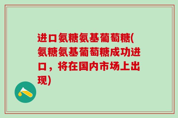 进口氨糖氨基葡萄糖(氨糖氨基葡萄糖成功进口，将在国内市场上出现)