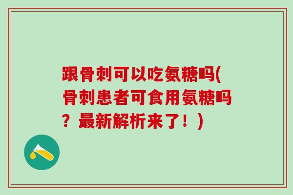 跟骨刺可以吃氨糖吗(骨刺患者可食用氨糖吗？最新解析来了！)