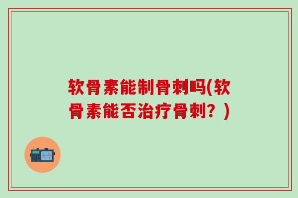 软骨素能制骨刺吗(软骨素能否治疗骨刺？)
