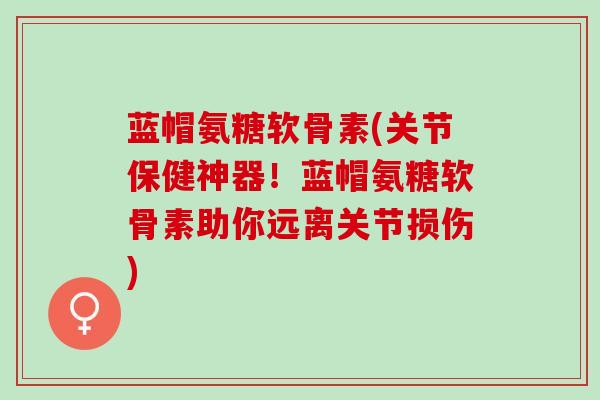 蓝帽氨糖软骨素(关节保健神器！蓝帽氨糖软骨素助你远离关节损伤)