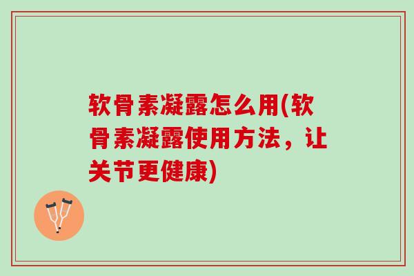 软骨素凝露怎么用(软骨素凝露使用方法，让关节更健康)