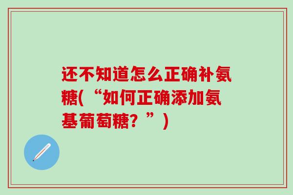还不知道怎么正确补氨糖(“如何正确添加氨基葡萄糖？”)