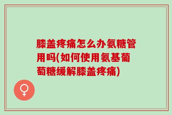 膝盖疼痛怎么办氨糖管用吗(如何使用氨基葡萄糖缓解膝盖疼痛)