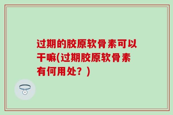 过期的胶原软骨素可以干嘛(过期胶原软骨素有何用处?) 过期的胶原软骨素可以干嘛(过期胶原软骨素有何用处?)