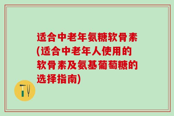适合中老年氨糖软骨素(适合中老年人使用的软骨素及氨基葡萄糖的选择指南)