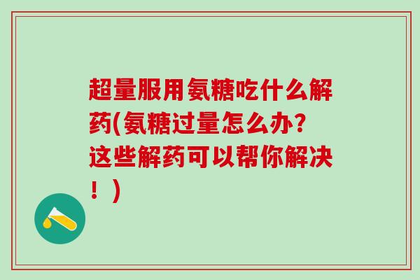 超量服用氨糖吃什么解药(氨糖过量怎么办?这些解药可以帮你解决!) 超量服用氨糖吃什么解药(氨糖过量怎么办?这些解药可以帮你解决!)