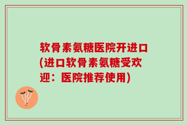 软骨素氨糖医院开进口(进口软骨素氨糖受欢迎：医院推荐使用)