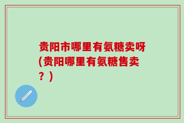 贵阳市哪里有氨糖卖呀(贵阳哪里有氨糖售卖？)