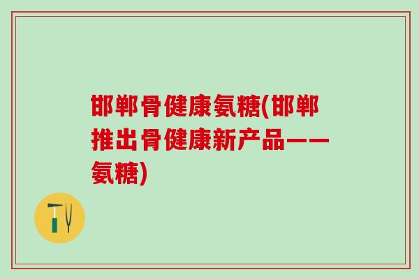 邯郸骨健康氨糖(邯郸推出骨健康新产品——氨糖)