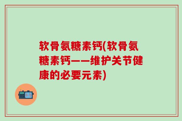 软骨氨糖素钙(软骨氨糖素钙——维护关节健康的必要元素)