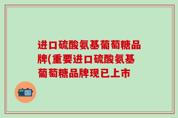 进口硫酸氨基葡萄糖品牌(重要进口硫酸氨基葡萄糖品牌现已上市