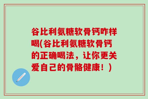 谷比利氨糖软骨钙咋样喝(谷比利氨糖软骨钙的正确喝法，让你更关爱自己的骨骼健康！)