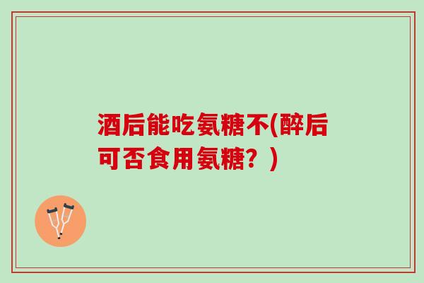 酒后能吃氨糖不(醉后可否食用氨糖？)