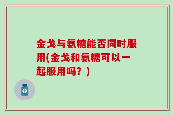 金戈与氨糖能否同时服用(金戈和氨糖可以一起服用吗？)