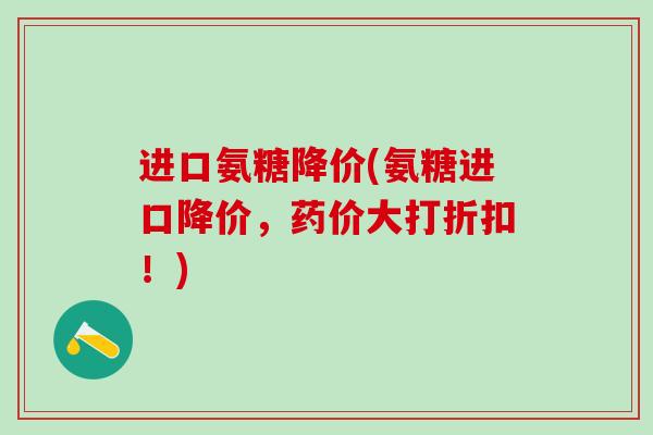 进口氨糖降价(氨糖进口降价，药价大打折扣！)