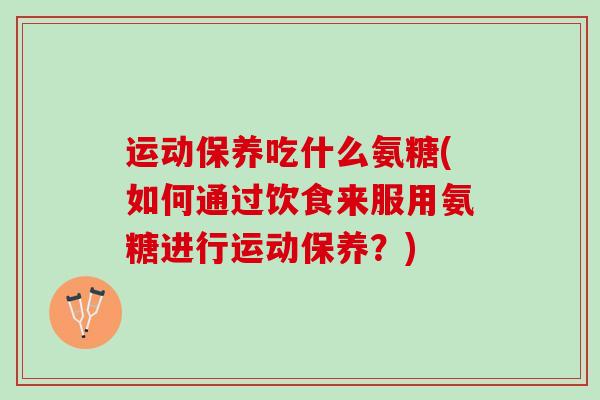 运动保养吃什么氨糖(如何通过饮食来服用氨糖进行运动保养？)