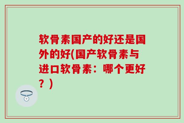 软骨素国产的好还是国外的好(国产软骨素与进口软骨素：哪个更好？)