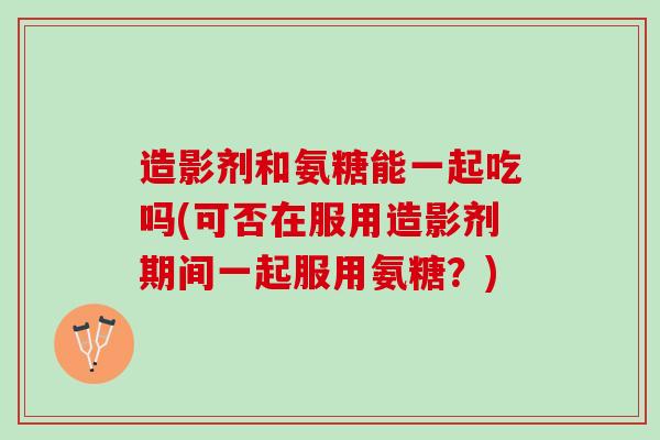 造影剂和氨糖能一起吃吗(可否在服用造影剂期间一起服用氨糖？)
