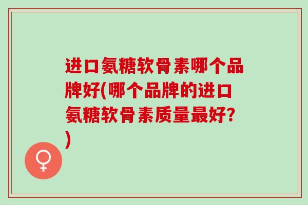 进口氨糖软骨素哪个品牌好(哪个品牌的进口氨糖软骨素质量最好？)