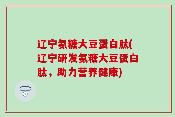 辽宁氨糖大豆蛋白肽(辽宁研发氨糖大豆蛋白肽，助力营养健康)