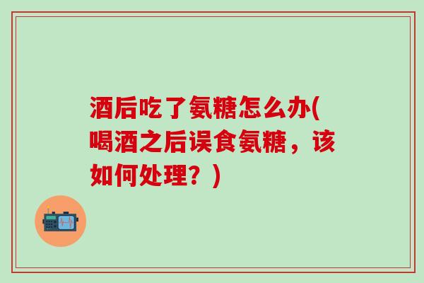 酒后吃了氨糖怎么办(喝酒之后误食氨糖，该如何处理？)