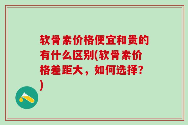 软骨素价格便宜和贵的有什么区别(软骨素价格差距大，如何选择？)