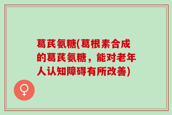 葛芪氨糖(葛根素合成的葛芪氨糖，能对老年人认知障碍有所改善)
