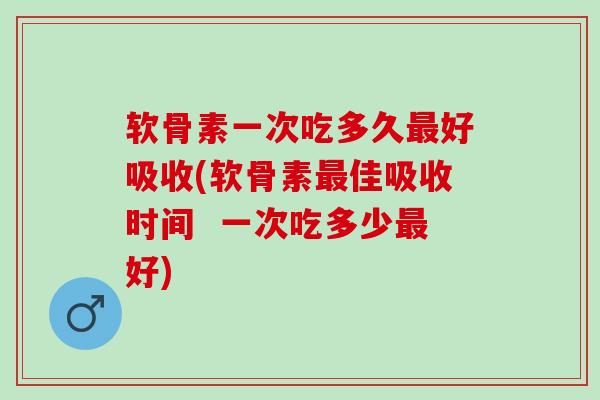 软骨素一次吃多久好吸收(软骨素佳吸收时间  一次吃多少好)