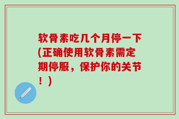 软骨素吃几个月停一下(正确使用软骨素需定期停服，保护你的关节！)